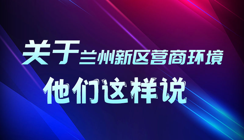 圖解|聽！關(guān)于蘭州新區(qū)營商環(huán)境，他們這樣說